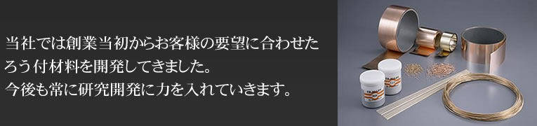 当社では創業当初からお客様の要望に合わせたろう付材料を開発してきました。今後も常に研究開発に力を入れていきます。