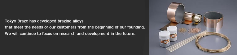 Tokyo Braze has developed brazing alloys that meet the needs of our customers from the beginning of our founding.We will continue to focus on research and development in the future.